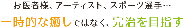 お医者様、アーティスト、スポーツ選手... 一時的な癒しではなく、完治を目指す